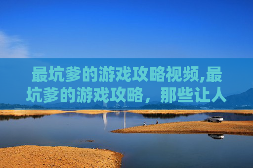 最坑爹的游戏攻略视频,最坑爹的游戏攻略，那些让人欲吐的套路与陷阱，到底该怎么规避？