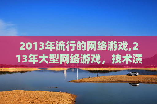 2013年流行的网络游戏,213年大型网络游戏，技术演进与生态重塑的深度剖析