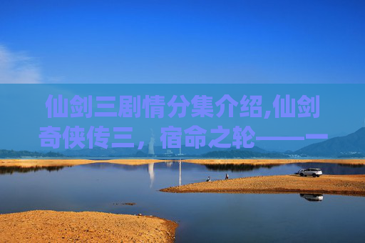 仙剑三剧情分集介绍,仙剑奇侠传三，宿命之轮——一段跨越时空的传奇