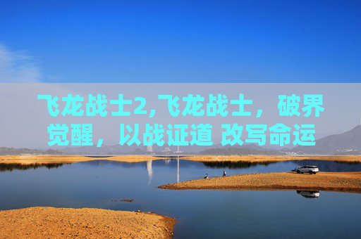 飞龙战士2,飞龙战士，破界觉醒，以战证道 改写命运的破局者