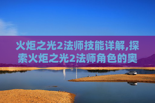 火炬之光2法师技能详解,探索火炬之光2法师角色的奥秘