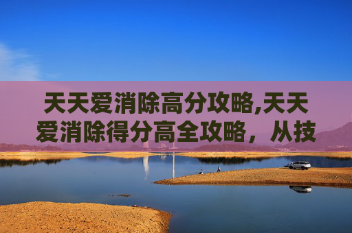天天爱消除高分攻略,天天爱消除得分高全攻略，从技巧到策略，轻松解锁高分的通关秘籍