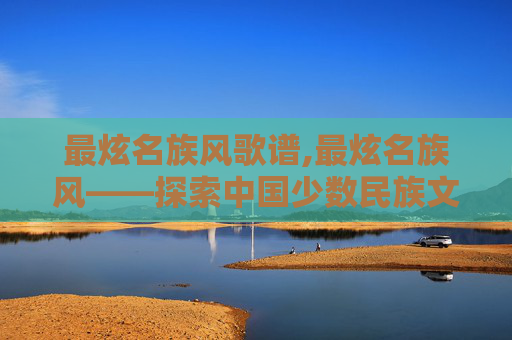 最炫名族风歌谱,最炫名族风——探索中国少数民族文化的现代魅力