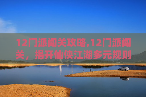 12门派闯关攻略,12门派闯关，揭开仙侠江湖多元规则的神秘法则