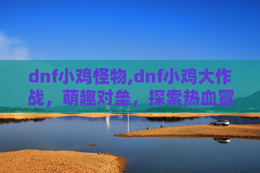 dnf小鸡怪物,dnf小鸡大作战，萌趣对垒，探索热血冒险之旅