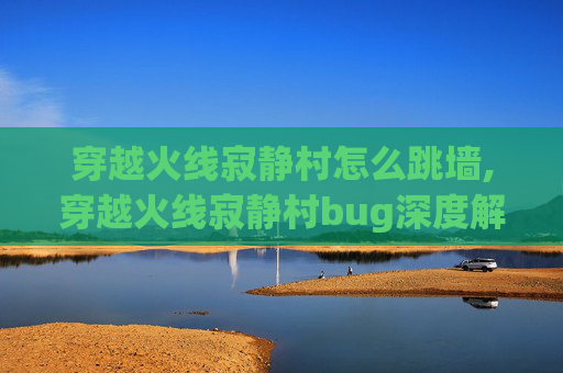 穿越火线寂静村怎么跳墙,穿越火线寂静村bug深度解析，现象、成因与全场景优化指南