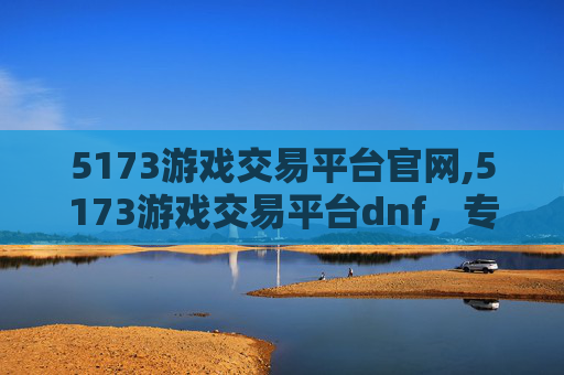 5173游戏交易平台官网,5173游戏交易平台dnf，专业交易助力玩家畅游，赋能游戏生态升级