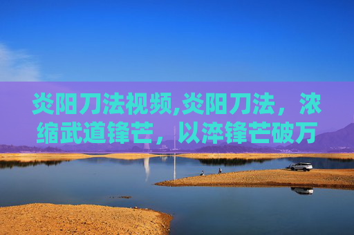炎阳刀法视频,炎阳刀法,浓缩武道锋芒,以淬锋芒破万境 炎阳刀法视频,炎阳刀法,浓缩武道锋芒,以淬锋芒破万境