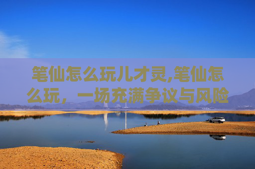 笔仙怎么玩儿才灵,笔仙怎么玩，一场充满争议与风险的娱乐性测试探索