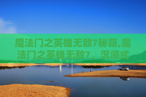 魔法门之英雄无敌7秘籍,魔法门之英雄无敌7，沉浸式玄幻冒险的新巅峰，再掀战力与情节风暴
