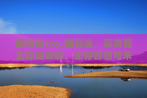 幽灵鲨cos,幽灵鲨，深海霸主隐匿诡影，生存智慧与未知挑战共绘海洋生物传奇