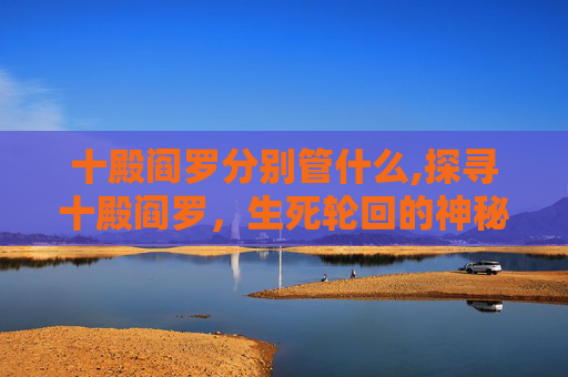 十殿阎罗分别管什么,探寻十殿阎罗，生死轮回的神秘法则与警示意义