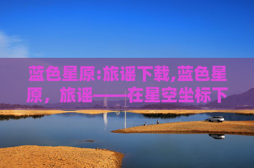 蓝色星原:旅谣下载,蓝色星原，旅谣——在星空坐标下的诗意栖居