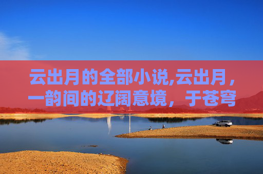 云出月的全部小说,云出月，一韵间的辽阔意境，于苍穹之下品味天地胸怀