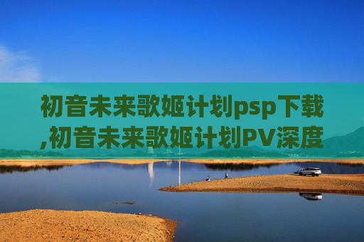 初音未来歌姬计划psp下载,初音未来歌姬计划PV深度解析，从官方设定到视觉特效的全方位呈现与核心价值剖析