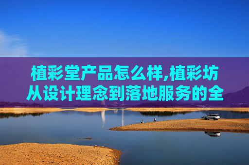 植彩堂产品怎么样,植彩坊从设计理念到落地服务的全维度解析，想看清它的真实优势与适用场景，可先从这几个核心维度来了解