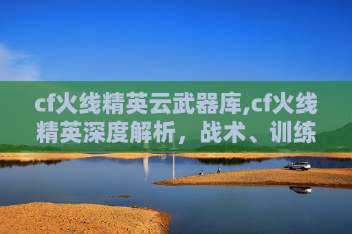 cf火线精英云武器库,cf火线精英深度解析，战术、训练与实战的全方位提升指南