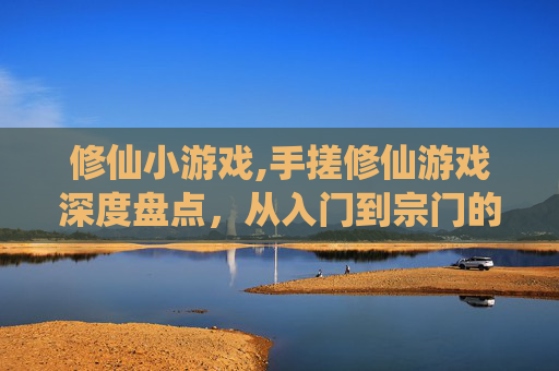 修仙小游戏,手搓修仙游戏深度盘点，从入门到宗门的沉浸式体验，新手谁不做？