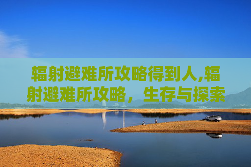 辐射避难所攻略得到人,辐射避难所攻略，生存与探索的终极指南