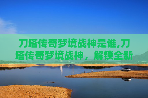 刀塔传奇梦境战神是谁,刀塔传奇梦境战神，解锁全新世界观下的热血作战新篇章