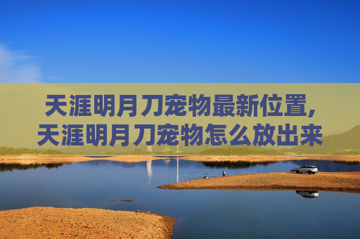 天涯明月刀宠物最新位置,天涯明月刀宠物怎么放出来？手把手攻略助你轻松解锁专属宠物