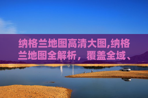 纳格兰地图高清大图,纳格兰地图全解析，覆盖全域、标注脉络的实用导航指南