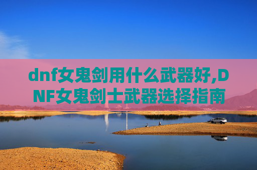 dnf女鬼剑用什么武器好,DNF女鬼剑士武器选择指南