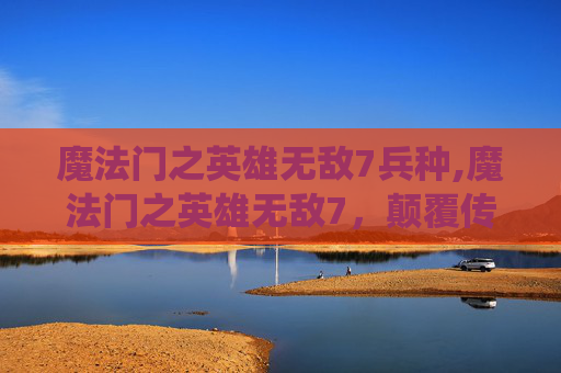 魔法门之英雄无敌7兵种,魔法门之英雄无敌7，颠覆传统的奇幻世界观与全新战略盛宴