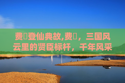 费祎登仙典故,费祎，三国风云里的贤臣标杆，千年风采仍在呼唤