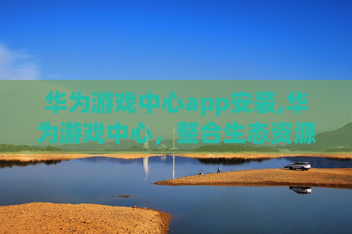 华为游戏中心app安装,华为游戏中心，整合生态资源，打造多元沉浸式游戏生态新平台