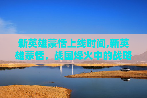新英雄蒙恬上线时间,新英雄蒙恬，战国烽火中的战略革新与群像图景