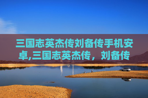 三国志英杰传刘备传手机安卓,三国志英杰传，刘备传——乱世隐者，乱世枭雄的双向升华三国志英杰传刘备传——乱世隐者，乱世枭雄的双向升华