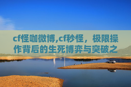 cf怪咖微博,cf秒怪，极限操作背后的生死博弈与突破之道