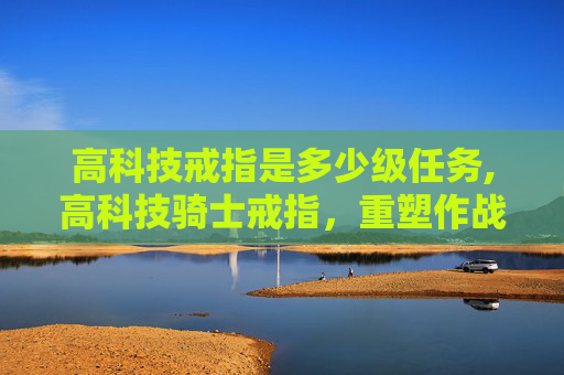 高科技戒指是多少级任务,高科技骑士戒指，重塑作战边界，开启智能防护新纪元