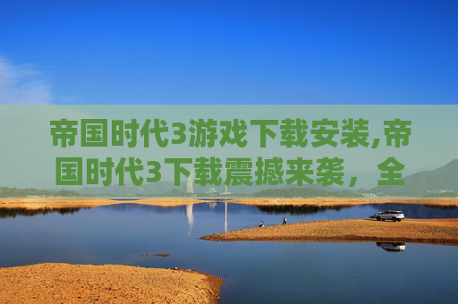 帝国时代3游戏下载安装,帝国时代3下载震撼来袭，全方位玩法体验畅享顶级豪情战役