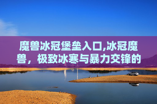 魔兽冰冠堡垒入口,冰冠魔兽，极致冰寒与暴力交锋的奇幻史诗探索