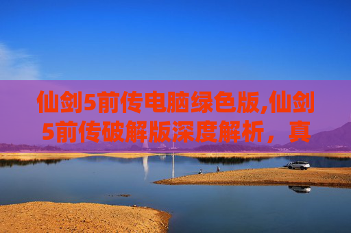 仙剑5前传电脑绿色版,仙剑5前传破解版深度解析，真相与风险的双重考量