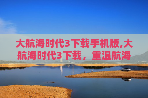 大航海时代3下载手机版,大航海时代3下载，重温航海史诗，探寻历史奥秘的全新方式