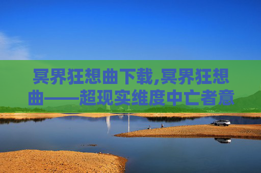 冥界狂想曲下载,冥界狂想曲——超现实维度中亡者意志的永恒叩问与消解之旅
