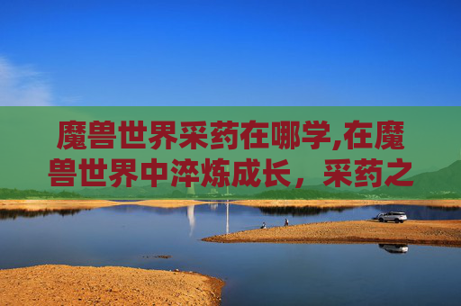 魔兽世界采药在哪学,在魔兽世界中淬炼成长，采药之旅解锁探索新天地