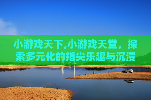 小游戏天下,小游戏天堂，探索多元化的指尖乐趣与沉浸式体验指南