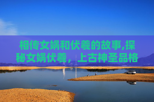 相传女娲和伏羲的故事,探秘女娲伏羲，上古神圣品格与文明奠基的关键探索