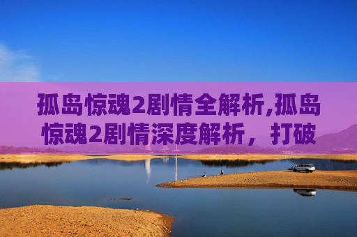 孤岛惊魂2剧情全解析,孤岛惊魂2剧情深度解析，打破沉寂的未知冒险，重塑生存博弈新维度