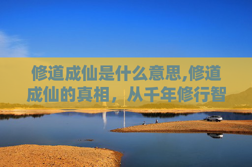 修道成仙是什么意思,修道成仙的真相，从千年修行智慧看世俗迷茫的破局之道