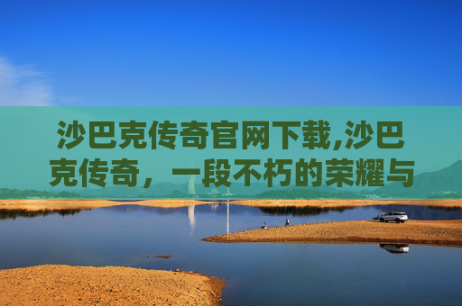 沙巴克传奇官网下载,沙巴克传奇，一段不朽的荣耀与梦想