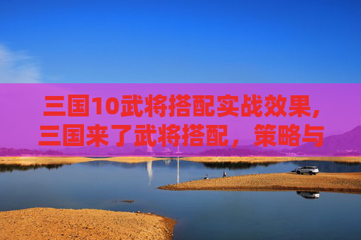 三国10武将搭配实战效果,三国来了武将搭配，策略与智慧的结晶
