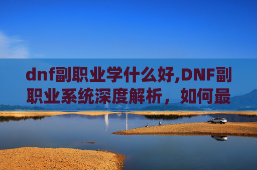 dnf副职业学什么好,DNF副职业系统深度解析，如何最大化你的游戏效率与收益