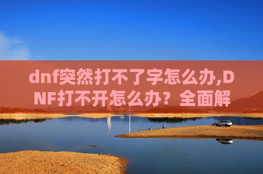 dnf突然打不了字怎么办,DNF打不开怎么办？全面解析与实用解决方案