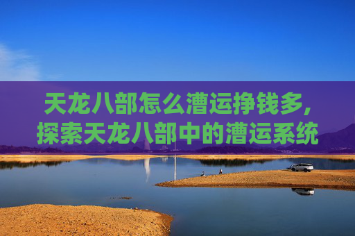 天龙八部怎么漕运挣钱多,探索天龙八部中的漕运系统,古代丝绸之路的缩影 天龙八部怎么漕运挣钱多,探索天龙八部中的漕运系统,古代丝绸之路的缩影