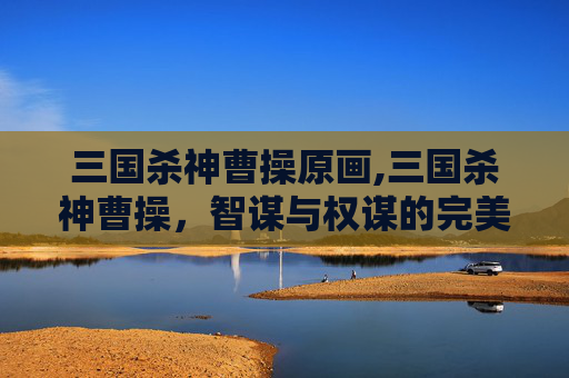 三国杀神曹操原画,三国杀神曹操，智谋与权谋的完美结合